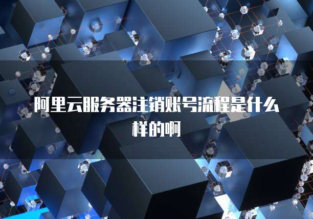 阿里云服务器注销账号流程是什么样的啊