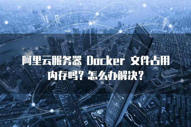 阿里云服务器 Docker 文件占用内存吗?怎么办解决?