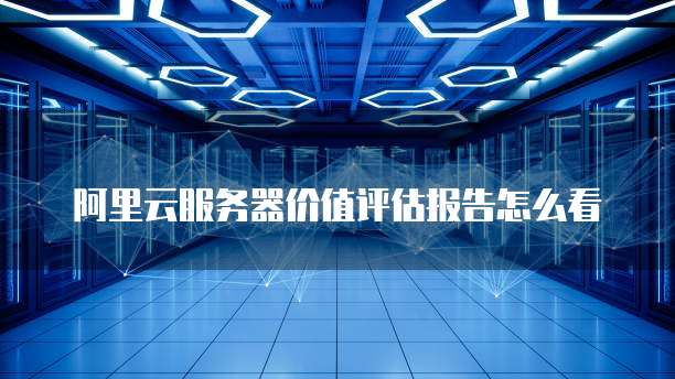 阿里云服务器价值评估报告怎么看