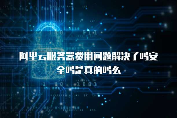 阿里云服务器费用问题解决了吗安全吗是真的吗么