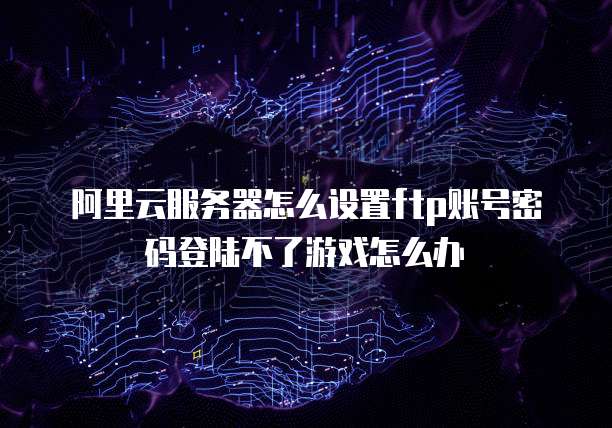 阿里云服务器怎么设置ftp账号密码登陆不了游戏怎么办