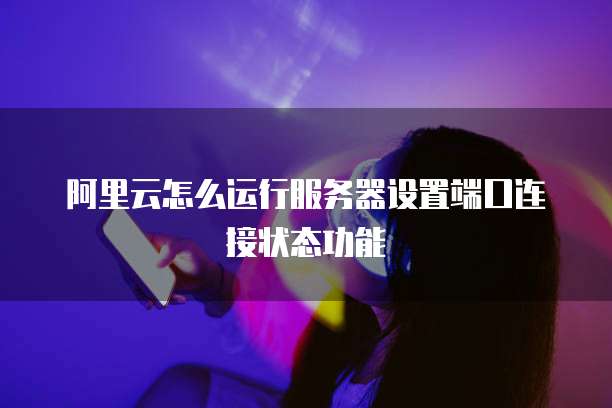 阿里云怎么运行服务器设置端口连接状态功能