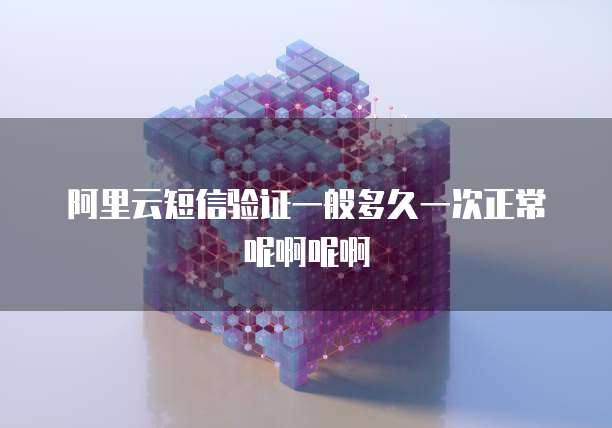 阿里云短信验证一般多久一次正常呢啊呢啊