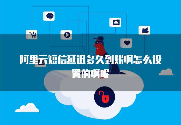 阿里云短信延迟多久到账啊怎么设置的啊呢