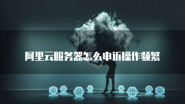 阿里云服务器怎么申诉操作频繁