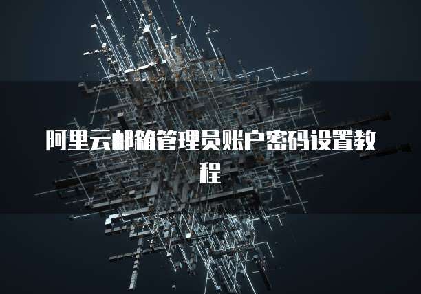 阿里云邮箱管理员账户密码设置教程