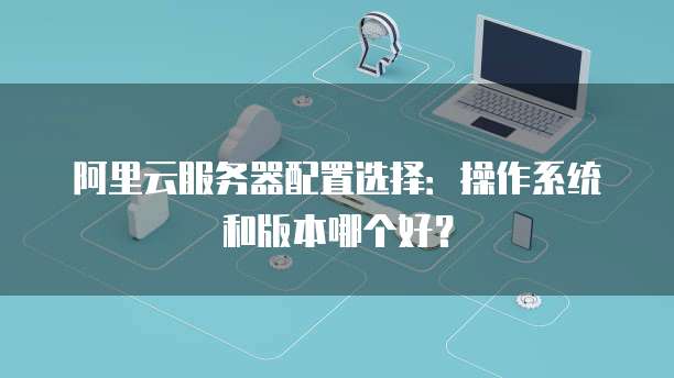 阿里云服务器配置选择:操作系统和版本哪个好?