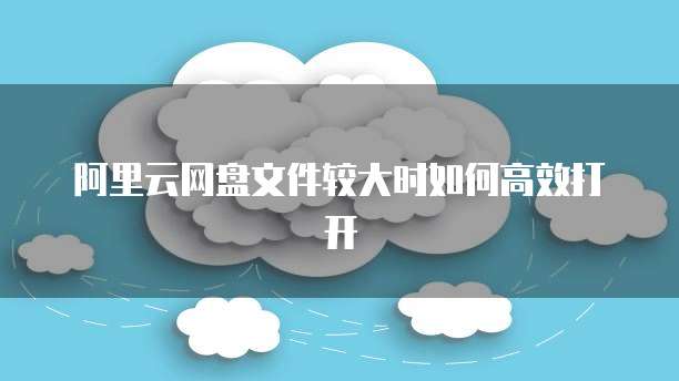 阿里云网盘文件较大时如何高效打开