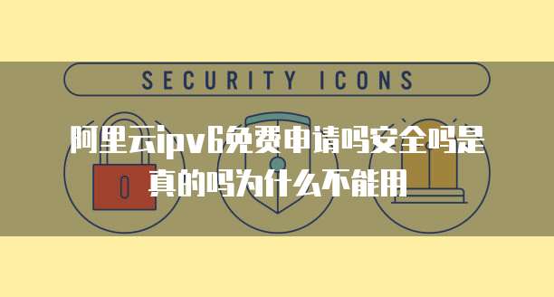 阿里云ipv6免费申请吗安全吗是真的吗为什么不能用