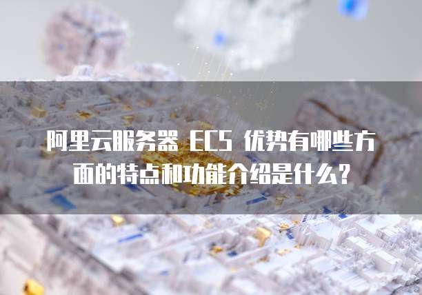阿里云服务器 ECS 优势有哪些方面的特点和功能介绍是什么?