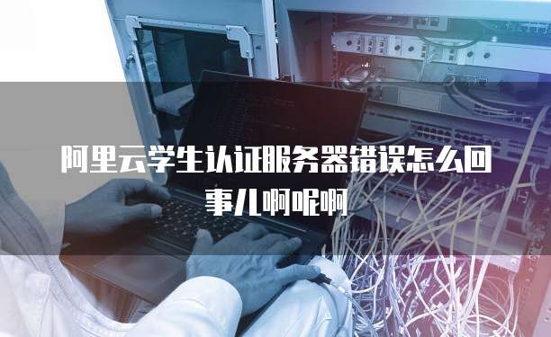 阿里云学生认证服务器错误怎么回事儿啊呢啊
