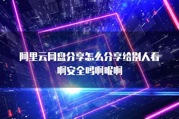 阿里云网盘分享怎么分享给别人看啊安全吗啊呢啊