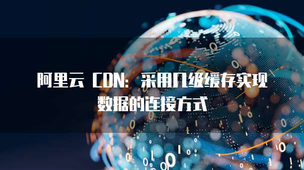 阿里云 CDN：采用几级缓存实现数据的连接方式