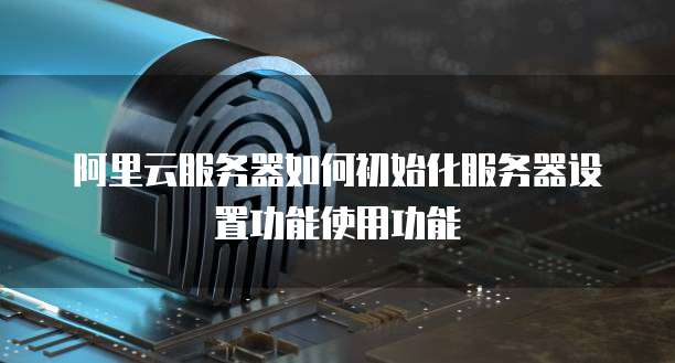 阿里云服务器如何初始化服务器设置功能使用功能