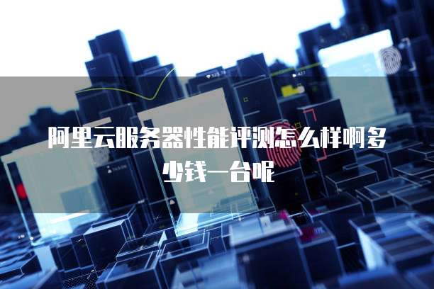 阿里云服务器性能评测怎么样啊多少钱一台呢