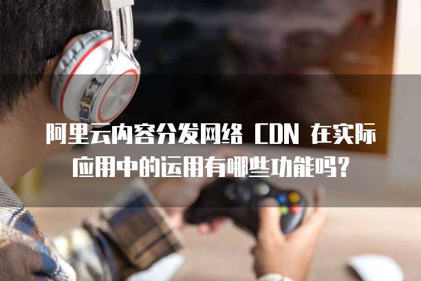 阿里云内容分发网络 CDN 在实际应用中的运用有哪些功能吗?