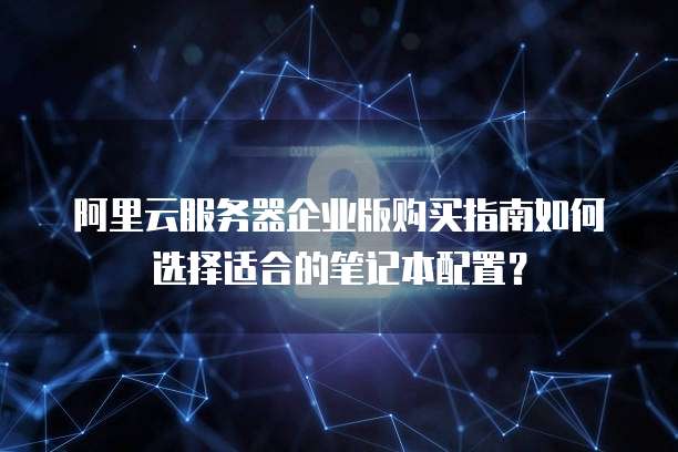 阿里云服务器企业版购买指南如何选择适合的笔记本配置?