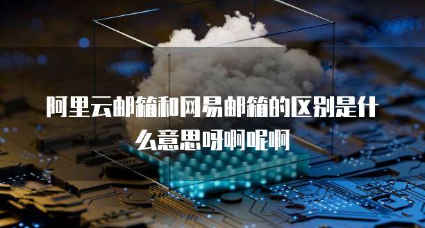 阿里云邮箱和网易邮箱的区别是什么意思呀啊呢啊