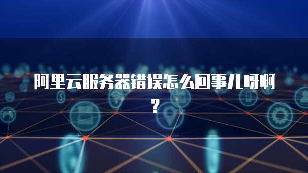 阿里云服务器错误怎么回事儿呀啊?