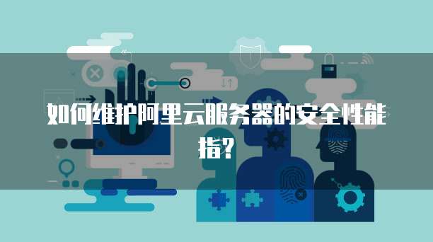 如何维护阿里云服务器的安全性能指？
