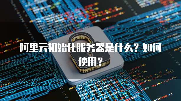 阿里云初始化服务器是什么?如何使用?