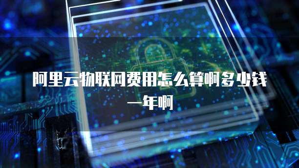 阿里云物联网费用怎么算啊多少钱一年啊