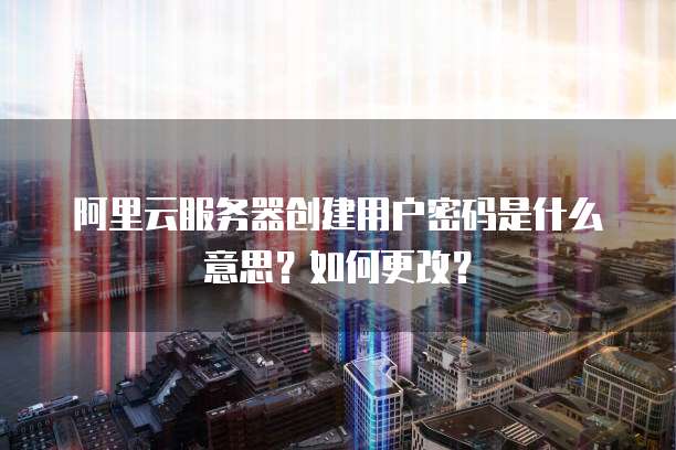 阿里云服务器创建用户密码是什么意思?如何更改?