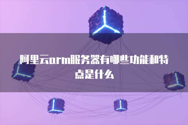 阿里云arm服务器有哪些功能和特点是什么