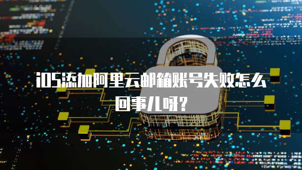 iOS添加阿里云邮箱账号失败怎么回事儿呀?