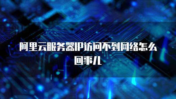 阿里云服务器IP访问不到网络怎么回事儿