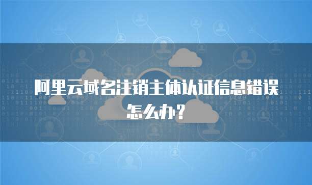 阿里云域名注销主体认证信息错误怎么办?
