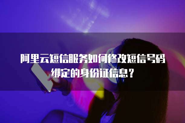 阿里云短信服务如何修改短信号码绑定的身份证信息？
