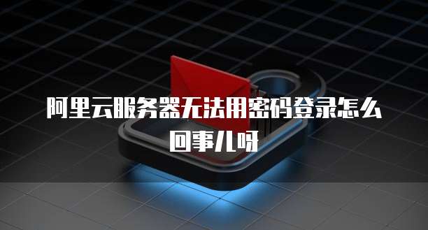 阿里云服务器无法用密码登录怎么回事儿呀