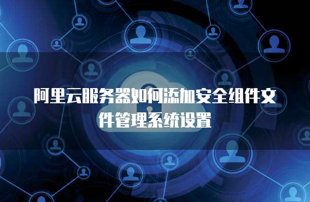 阿里云服务器如何添加安全组件文件管理系统设置