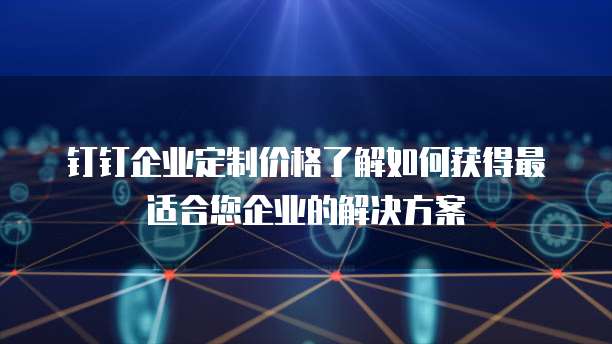 钉钉企业定制价格了解如何获得最适合您企业的解决方案