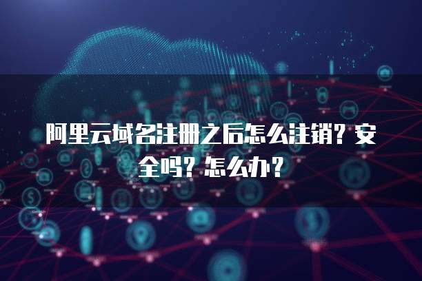 阿里云域名注册之后怎么注销?安全吗?怎么办?