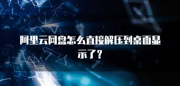 阿里云网盘怎么直接解压到桌面显示了？