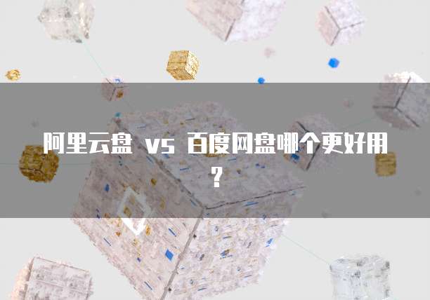 阿里云盘 vs 百度网盘哪个更好用?
