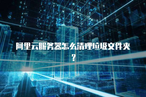 阿里云服务器怎么清理垃圾文件夹？