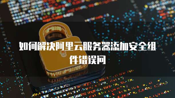 如何解决阿里云服务器添加安全组件错误问