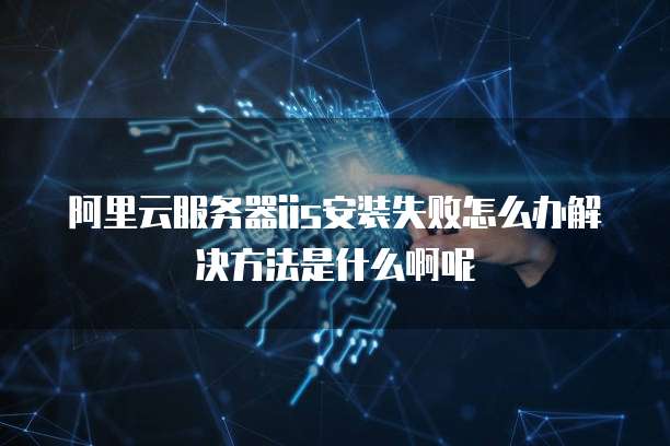 阿里云服务器iis安装失败怎么办解决方法是什么啊呢
