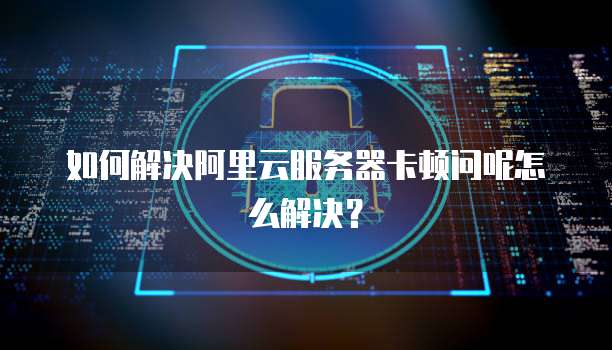 如何解决阿里云服务器卡顿问呢怎么解决?