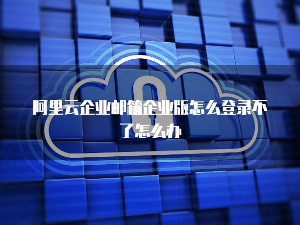 阿里云企业邮箱企业版怎么登录不了怎么办