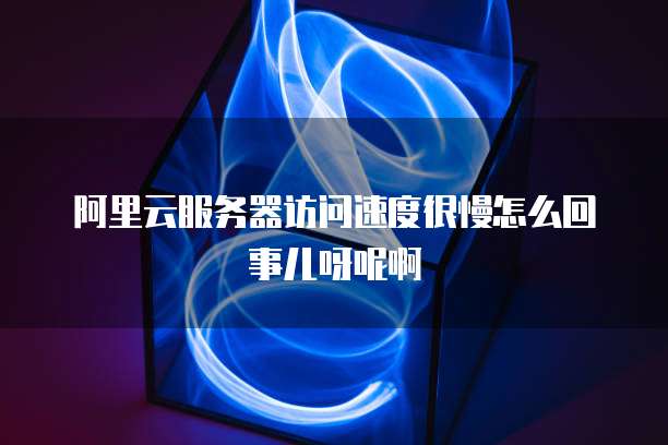 阿里云服务器访问速度很慢怎么回事儿呀呢啊