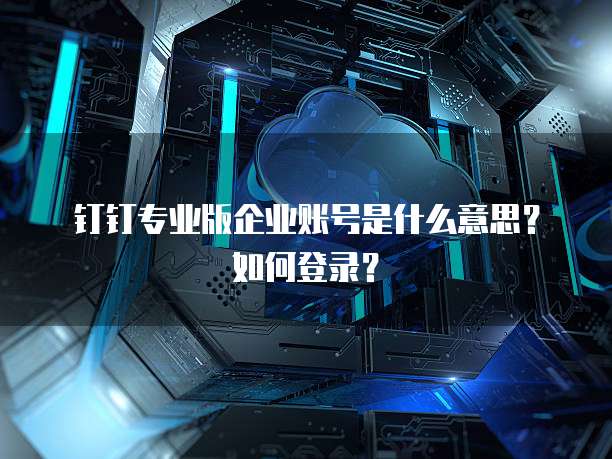 钉钉专业版企业账号是什么意思?如何登录?