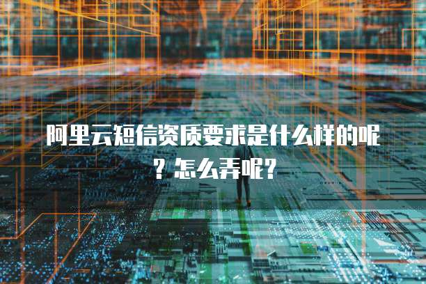 阿里云短信资质要求是什么样的呢?怎么弄呢?