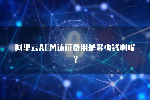 阿里云ACM认证费用是多少钱啊呢?