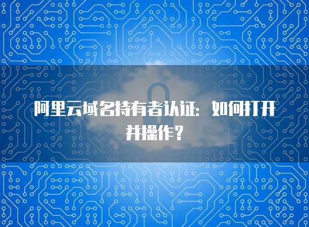 阿里云域名持有者认证:如何打开并操作?