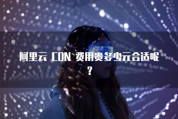 阿里云 CDN 费用贵多少元合适呢?