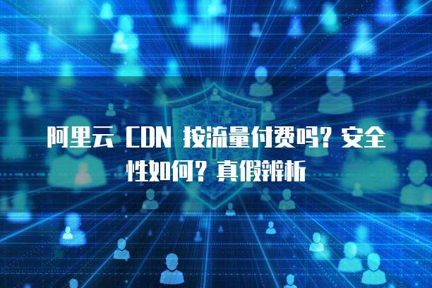 阿里云 CDN 按流量付费吗?安全性如何?真假辨析